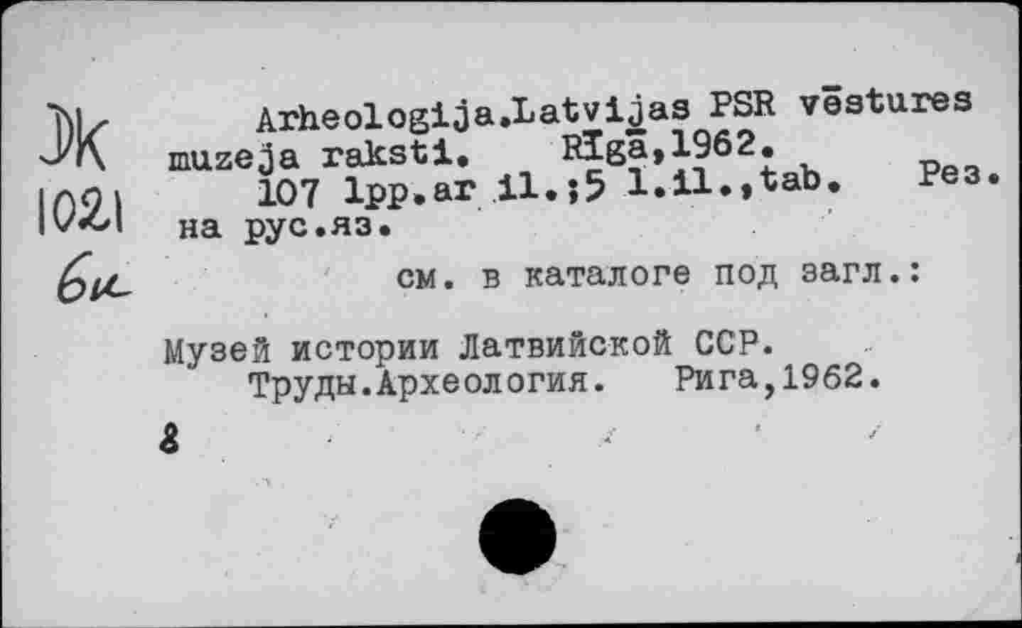 ﻿102,1
Arheologija.Latvijas PSR vestures mazeja raksti.	Riga, J-962.
107 Ipp.ar H.j5 1.11.,tab. Рез. на рус.яз.
см. в каталоге под загл.:
Музей истории Латвийской ССР.
Труды.Археология.	Рига,1962.
&